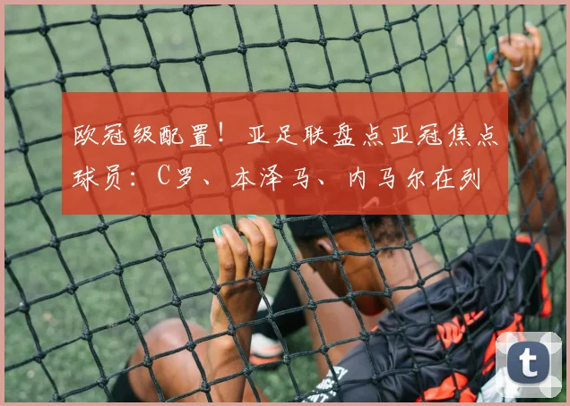 欧冠级配置！亚足联盘点亚冠焦点球员：C罗、本泽马、内马尔在列