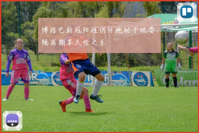 博格巴新冠阳性仍怀抱幼子玩耍，隔离期享天伦之乐