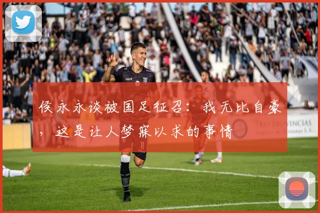 侯永永谈被国足征召：我无比自豪，这是让人梦寐以求的事情