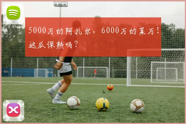 5000万的阿扎尔，6000万的莱万！这瓜保熟吗？