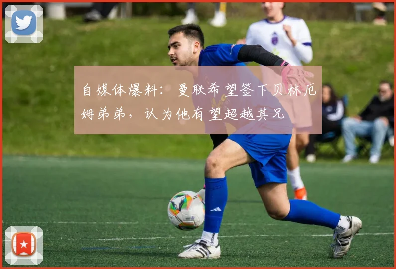 自媒体爆料：曼联希望签下贝林厄姆弟弟，认为他有望超越其兄