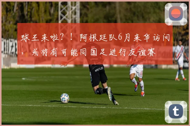 球王来啦？！阿根廷队6月来华访问，或将有可能同国足进行友谊赛