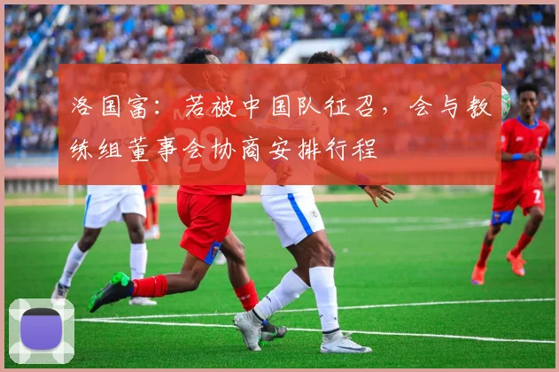 洛国富：若被中国队征召，会与教练组董事会协商安排行程