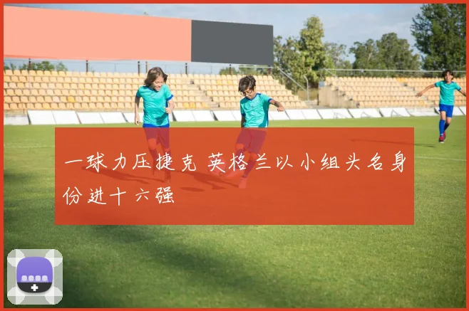 一球力压捷克 英格兰以小组头名身份进十六强
