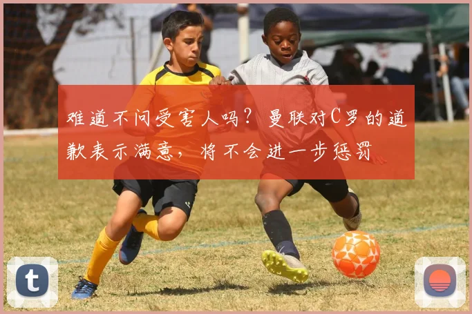 难道不问受害人吗？曼联对C罗的道歉表示满意，将不会进一步惩罚