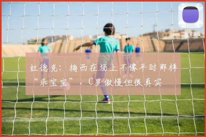 杜德克：梅西在场上不像平时那样“乖宝宝”，C罗傲慢但很真实