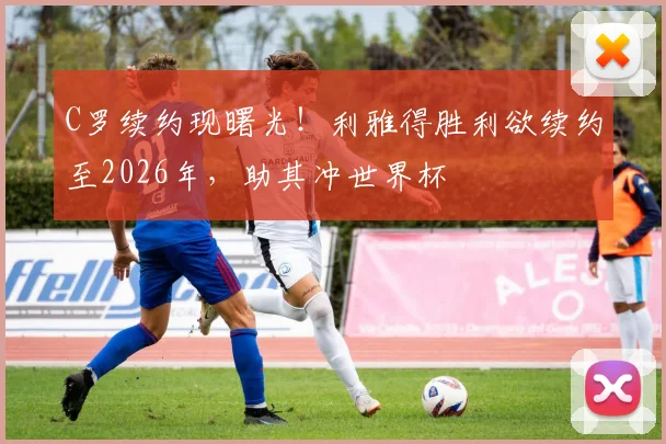 C罗续约现曙光！利雅得胜利欲续约至2026年，助其冲世界杯