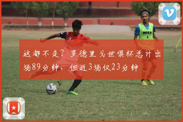 这都不走？罗德里戈世俱杯总计出场89分钟，但近3场仅23分钟