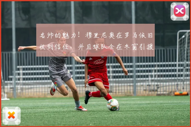 名帅的魅力！穆里尼奥在罗马依旧收到信任，并且球队会在冬窗引援