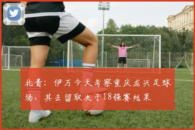 北青：伊万今天考察重庆龙兴足球场，其去留取决于18强赛结果