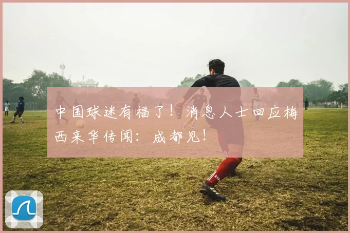 中国球迷有福了！消息人士回应梅西来华传闻：成都见！