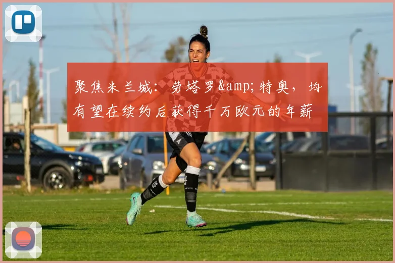 聚焦米兰城：劳塔罗&特奥，均有望在续约后获得千万欧元的年薪