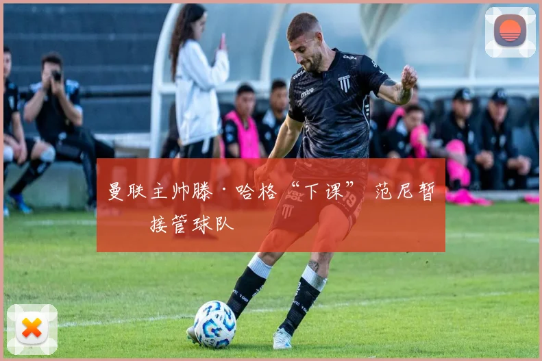 曼联主帅滕·哈格“下课” 范尼暂时接管球队