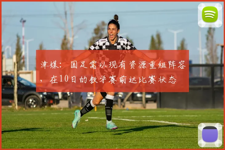 津媒：国足需以现有资源重组阵容，在10日的教学赛前达比赛状态