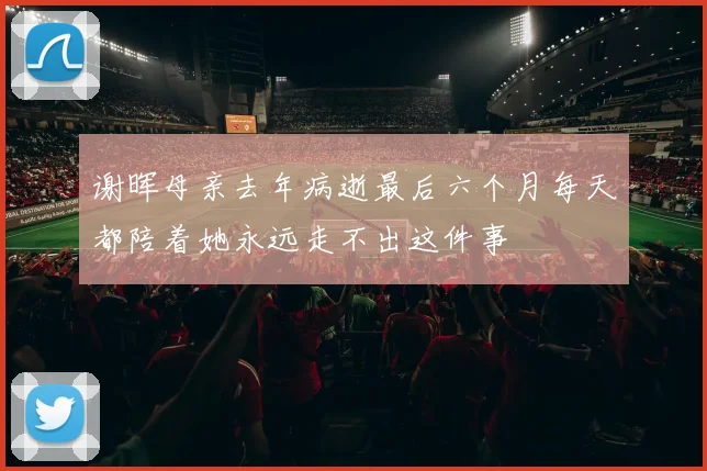 谢晖母亲去年病逝最后六个月每天都陪着她永远走不出这件事