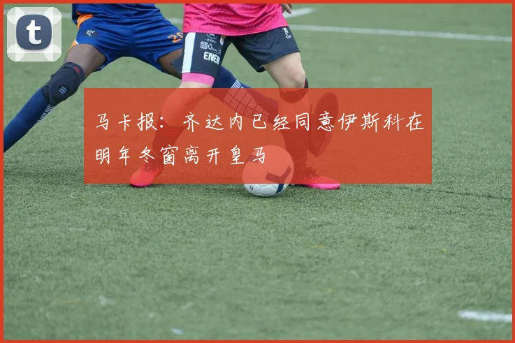 马卡报：齐达内已经同意伊斯科在明年冬窗离开皇马