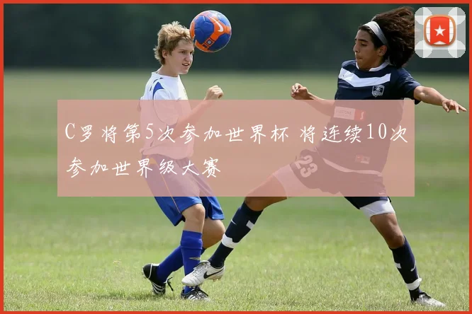 C罗将第5次参加世界杯 将连续10次参加世界级大赛
