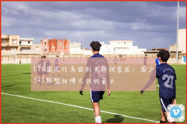 U16国足对乌兹别克斯坦首发，国少541阵型柯博文担纲箭头