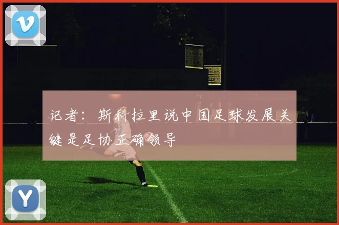 记者：斯科拉里说中国足球发展关键是足协正确领导