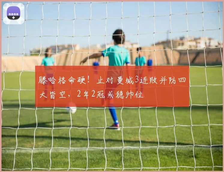滕哈格命硬！止对曼城3连败并防四大皆空，2年2冠或稳帅位