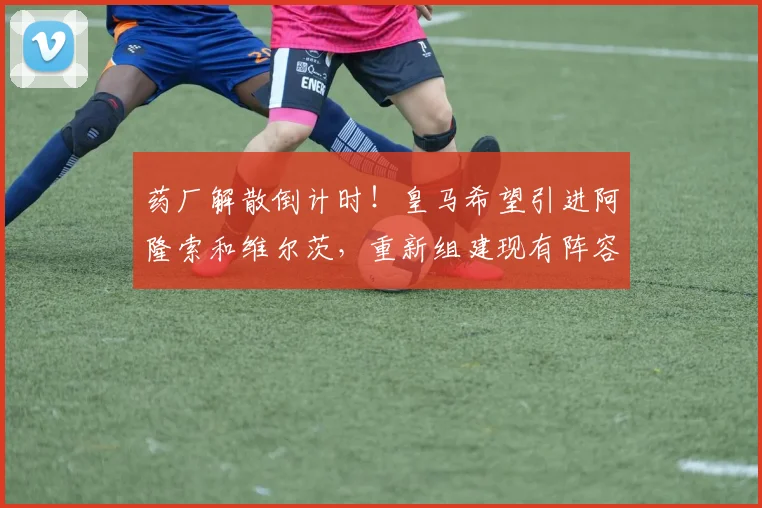药厂解散倒计时！皇马希望引进阿隆索和维尔茨，重新组建现有阵容