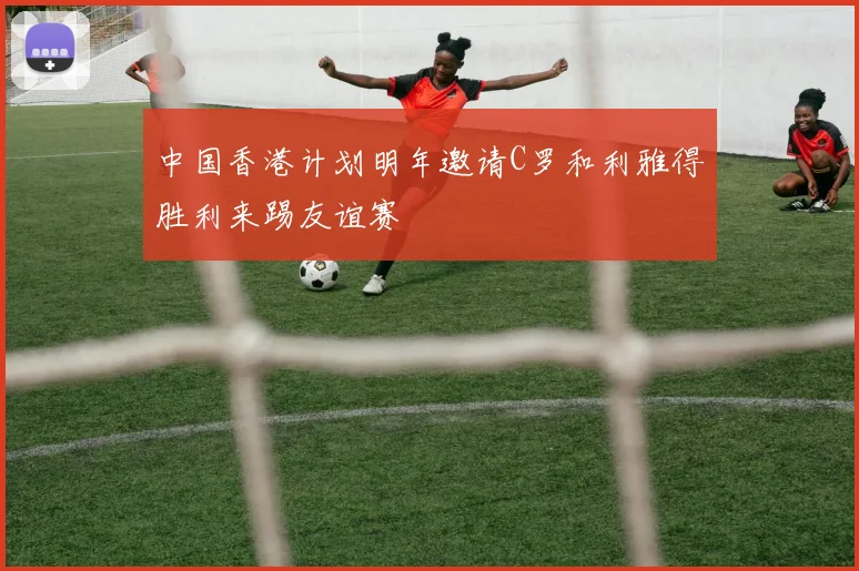 中国香港计划明年邀请C罗和利雅得胜利来踢友谊赛
