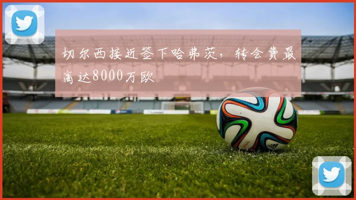 切尔西接近签下哈弗茨，转会费最高达8000万欧