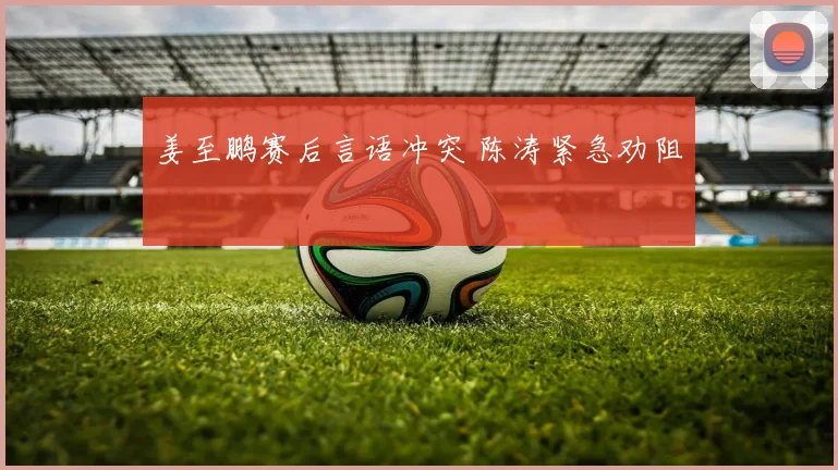 姜至鹏赛后言语冲突 陈涛紧急劝阻