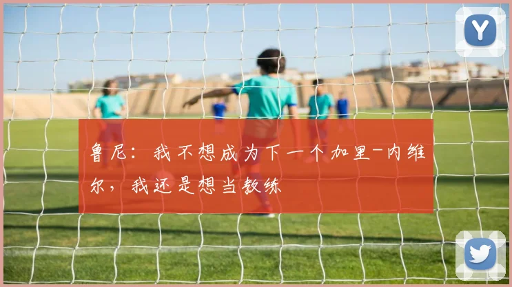 鲁尼：我不想成为下一个加里-内维尔，我还是想当教练