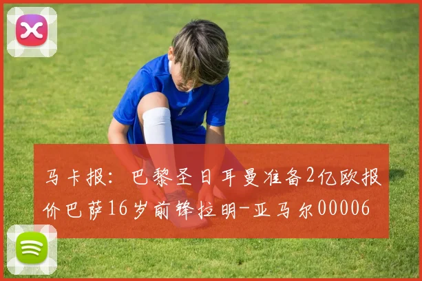 马卡报：巴黎圣日耳曼准备2亿欧报价巴萨16岁前锋拉明-亚马尔0000644