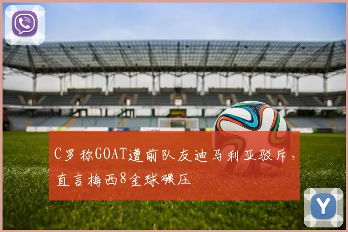 C罗称GOAT遭前队友迪马利亚驳斥，直言梅西8金球碾压