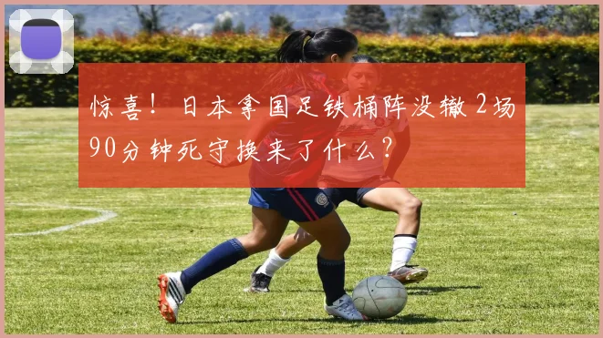 惊喜！日本拿国足铁桶阵没辙 2场90分钟死守换来了什么？