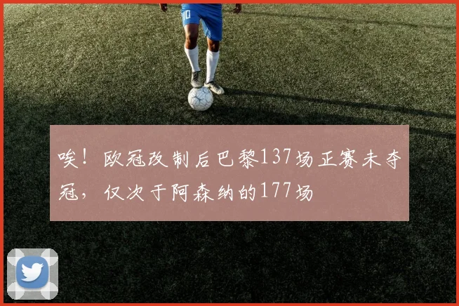 唉！欧冠改制后巴黎137场正赛未夺冠，仅次于阿森纳的177场