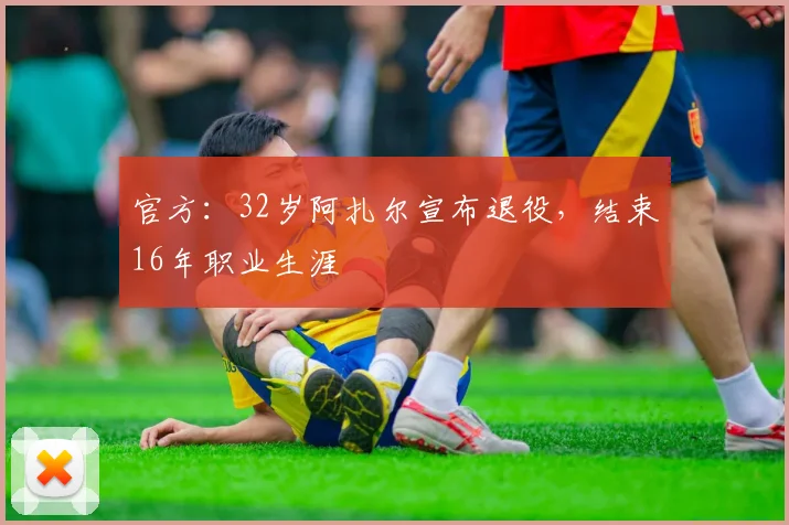 官方：32岁阿扎尔宣布退役，结束16年职业生涯