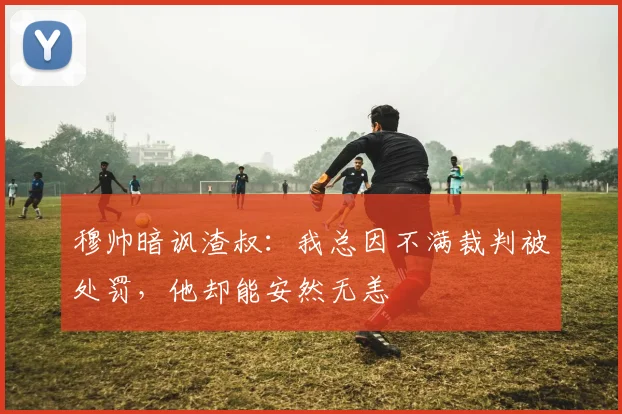 穆帅暗讽渣叔：我总因不满裁判被处罚，他却能安然无恙