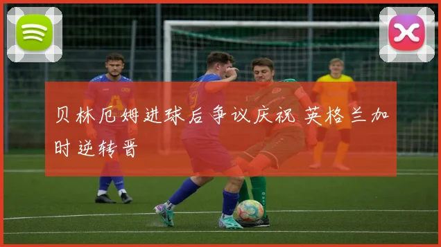 贝林厄姆进球后争议庆祝 英格兰加时逆转晋