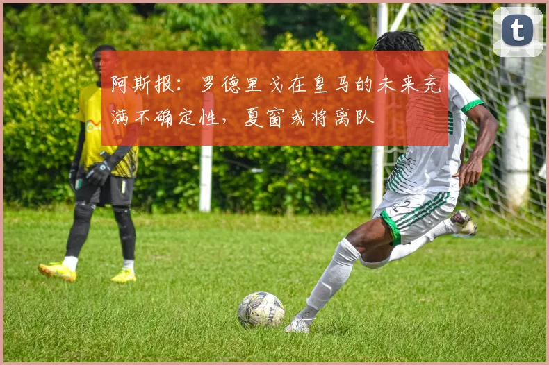 阿斯报：罗德里戈在皇马的未来充满不确定性，夏窗或将离队