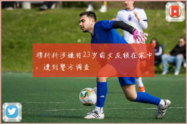 穆科科涉嫌将23岁前女友锁在家中，遭到警方调查