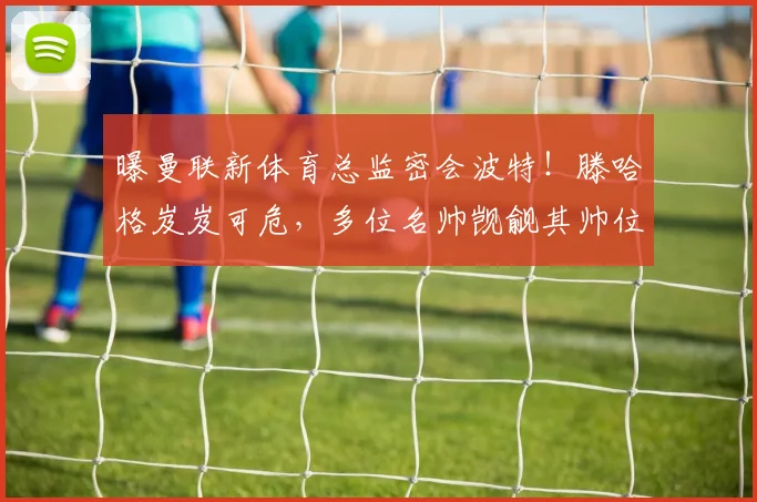 曝曼联新体育总监密会波特！滕哈格岌岌可危，多位名帅觊觎其帅位