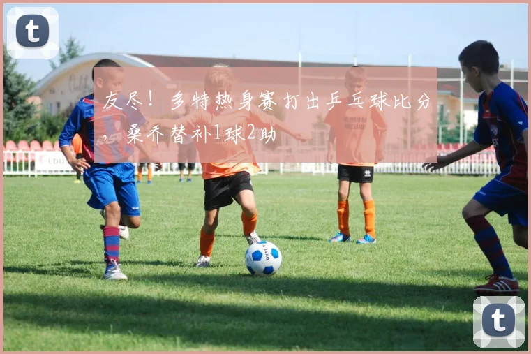 友尽！多特热身赛打出乒乓球比分，桑乔替补1球2助