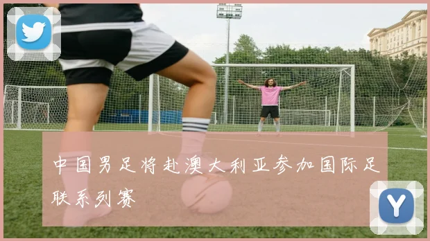 中国男足将赴澳大利亚参加国际足联系列赛