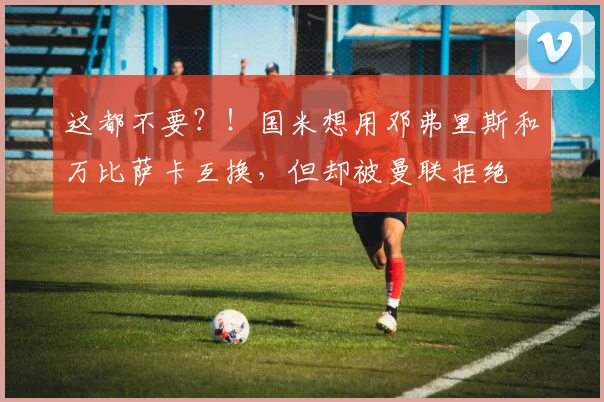 这都不要？！国米想用邓弗里斯和万比萨卡互换，但却被曼联拒绝