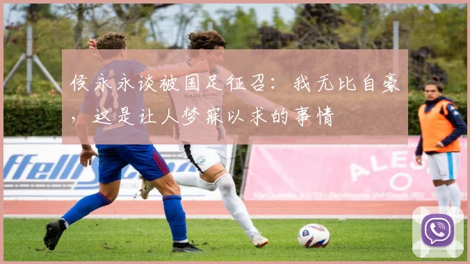 侯永永谈被国足征召：我无比自豪，这是让人梦寐以求的事情