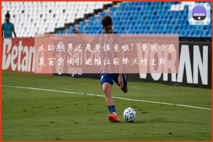 大龄熟男还是要慎重哦！曼联会在夏窗尝试引进维拉前锋沃特金斯